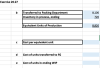 Exercise 20-27
b
Transferred to Packing Department
8,100
Inventory in process, ending
720
Equivalent Units of Production
8,820
C
Cost per equivalent unit
d
Cost of units transferred to FG
e
Cost of units in ending WIP
