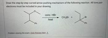 Draw the step-by-step curved-arrow pushing mechanism of the following reaction. All lone pair
electrons must be included in your drawing.
Ph
conc. HBr
heat
Problem viewing the exam, Click Preview Here
CH3Br +
Br
Ph