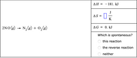 AH = -181. kJ
J
AS =
K
2NO (g)
N, (g) + 0,(g)
AG = 0. kJ
Which is spontaneous?
this reaction
the reverse reaction
neither
