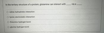 In the tertiary structure of a protein, glutamine can interact with
O valine; hydrophobic interaction
O lysine; electrostatic interaction
O threonine; hydrogen bond
O glycine; hydrogen bond
via a