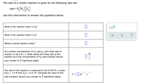 The rate of a certain reaction is given by the following rate law:
rate=k H2 | I2|
*[H:]L]
Use this information to answer the questions below.
What is the reaction order in H,?
What is the reaction order in I,?
?
What is overall reaction order?
At a certain concentration of H2 and I2, the initial rate of
reaction is 34.0 M / s. What would the initial rate of the
reaction be if the concentration of H2 were halved? Round
M
S
your answer to 3 significant digits.
The rate of the reaction is measured to be 0.530 M/ s when
[H2]
= 1.4 M and [I2] = 0.21 M. Calculate the value of the
- 1
- 1
k = |M
•S
rate constant. Round your answer to 2 significant digits.
