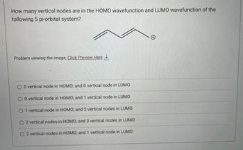 How many vertical nodes are in the HOMO wavefunction and LUMO wavefunction of the
following 5 pi-orbital system?
Problem viewing the image. Click Preview Here
O 0 vertical node in HOMO; and 0 vertical node in LUMO
O 0 vertical node in HOMO; and 1 vertical node in LUMO
O 1 vertical node in HOMO; and 2 vertical nodes in LUMO
O2 vertical nodes in HOMO; and 3 vertical nodes in LUMO
O 2 vertical nodes in HOMO; and 1 vertical node in LUMO
+