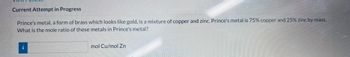 **Current Attempt in Progress**

Prince's metal, a form of brass which looks like gold, is a mixture of copper and zinc. Prince's metal is 75% copper and 25% zinc by mass. What is the mole ratio of these metals in Prince's metal?

[Input Field]

mol Cu/mol Zn