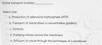 Active transport involves
Select one:
O a. Production of adenosine triphosphate (ATP)
O b. Transport of solute down a concentration gradient
O c. Osmosis
O d. Pumping solutes across the membrane
O e. Diffusion of solute through the lipid bilayer of a membrane
