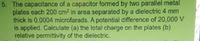 5. The capacitance of a capacitor formed by two parallel metal
plates each 200 cm2 in area separated by a dielectric 4 mm
thick is 0.0004 microfarads. A potential difference of 20,000 V
is applied. Calculate (a) the total charge on the plates (b)
relative permittivity of the dielectric.
