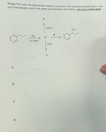 15 pts) Fill in with the appropriate reagent or product for the controlled synthesis below. Enter
your final answers next to the letters provided below the scheme, not in the scheme itself.
A
B
C
D
Br2
UV light
D
NaOH
OCH3
B
A
C
KCN