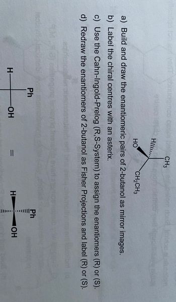 HIIII..
HO
CH3
CH2CH3
a) Build and draw the enantiomeric pairs of 2-butanol as mirror images.
b) Label the chiral centres with an asterix.
c) Use the Cahn-Ingold-Prelog (R,S-System) to assign the enantiomers (R) or (S).
d) Redraw the enantiomers of 2-butanol as Fisher Projections and label (R) or (S).
H-
Ph
Ph
-OH
=
H
OH