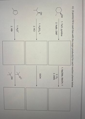 4.) (3 points) Fill in each box with the major product(s) for each reaction scheme below.
OH
1. TsCl, pyridine
2. NaBr, DMF
OH
1. H₂SO4, A
2. HCI
1. H₂O*
2. HBr
1. NaOMe, MeOH, A
2.03
3. DMS
EtOH
OH