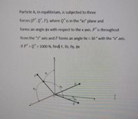 Particle A, in equilibrium, is subjected to three
forces (P", Q", F), where Q is in the "xz" plane and
forms an angle ox with respect to the x axis. P is throughout
from the "z" axis and F forms an angle 0x = 30 with the "x" axis.
%3D
If P Q" = 1000 N, find: F, ez, ey, ox
%3D
