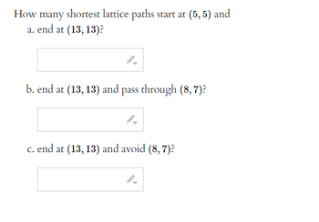 How many shortest lattice paths start at (5,5) and
a. end at (13, 13)?
b. end at (13, 13) and pass through (8, 7)?
c. end at (13, 13) and avoid (8, 7)?