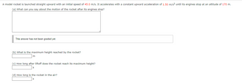 A model rocket is launched straight upward with an initial speed of 45.0 m/s. It accelerates with a constant upward acceleration of 1.50 m/s² until its engines stop at an altitude of 170 m.
(a) What can you say about the motion of the rocket after its engines stop?
This answer has not been graded yet.
(b) What is the maximum height reached by the rocket?
m
(c) How long after liftoff does the rocket reach its maximum height?
S
(d) How long is the rocket in the air?