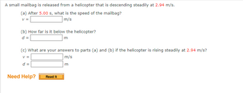 A small mailbag is released from a helicopter that is descending steadily at 2.94 m/s.
(a) After 5.00 s, what is the speed of the mailbag?
V =
m/s
(b) How far is it below the helicopter?
d =
m
(c) What are your answers to parts (a) and (b) if the helicopter is rising steadily at 2.94 m/s?
V =
m/s
m
d =
Need Help?
Read It