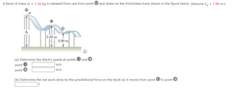 A block of mass m = 7.30 kg is released from rest from point
h₂
m
3.20 m
2.00 m
(i)
(a) Determine the block's speed at points B and C
point B
m/s
m/s
point C
and slides on the frictionless track shown in the figure below. (Assume h₂ = 7.80 m.)
(b) Determine the net work done by the gravitational force on the block as it moves from point
to point