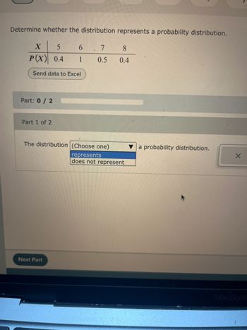 **Determine Whether the Distribution Represents a Probability Distribution**

Given Values:

- \( X \): 5, 6, 7, 8
- \( P(X) \): 0.4, 1, 0.5, 0.4

**Task:** 
Evaluate if the table above defines a valid probability distribution.

**Action:**
You can export the data to Excel using the "Send data to Excel" button.

**Steps for Evaluation:**

To determine if the distribution represents a probability distribution, check the following:

1. **All probabilities must be between 0 and 1:**
   \[
   0 \leq P(X) \leq 1
   \]

2. **The sum of all probabilities must equal 1:**
   \[
   \sum P(X) = 1
   \]

**Interactive Component:**
Use the dropdown menu to choose:
- "represents" if the table satisfies a probability distribution,
- "does not represent" if it does not satisfy the conditions.

**Next Steps:**

Proceed to the next part by clicking the "Next Part" button.

This exercise is designed to enhance understanding of probability distributions, focusing on the validation criteria.