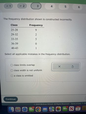 The frequency distribution shown is constructed incorrectly.

| Class | Frequency |
|-------|-----------|
| 25-28 | 9         |
| 29-32 | 2         |
| 33-35 | 5         |
| 36-39 | 0         |
| 40-43 | 1         |

Select all applicable mistakes in the frequency distribution:

- [ ] class limits overlap
- [ ] class width is not uniform
- [ ] a class is omitted

**Explanation:**

This section displays a frequency distribution table where classes (ranges of values) and their corresponding frequencies are provided. However, the task points out that there are issues with how the frequency distribution is constructed. To address these issues, the user is prompted to identify mistakes from the following options: overlapping class limits, non-uniform class widths, or omitted classes. 

The design is simple and suited for educational purposes to teach about frequency distributions and identifying errors within them.