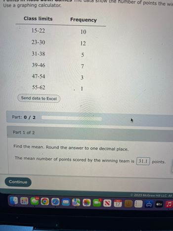 Use a graphing calculator.
Class limits
15-22
23-30
31-38
39-46
47-54
55-62
Send data to Excel
Part: 0/2
Continue
Part 1 of 2
Frequency
10
12
5
7
3
SHOW the number of points the wir
1
Find the mean. Round the answer to one decimal place.
The mean number of points scored by the winning team is 31.1 points.
ост
17
Ⓒ2023 McGraw Hill LLC. All
tv