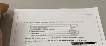 2. Al Harith Company reports the following financial information before adjustments:
RO
Account Receivables
Allowance for Doubtful Accounts
Sales (all on credit)
Cash Sales
Sales Return and Allowances
250,000
5000
800,000
100,000
100,000
Prepare the journal entry to record Bad Debt Expense assuming Al Harith
Company: estimates bad debts at 2% of net sales estimates 5% of account
receivables