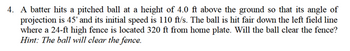 4. A batter hits a pitched ball at a height of 4.0 ft above the ground so that its angle of
projection is 45° and its initial speed is 110 ft/s. The ball is hit fair down the left field line
where a 24-ft high fence is located 320 ft from home plate. Will the ball clear the fence?
Hint: The ball will clear the fence.