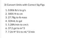 3) Convert Units with Correct Sig Figs
1. 0.006 Ib/s to g/s
2. 1001 ft to cm
3. 27.78g to lb mass
4. 324mL to gal
5. 5.28ft/min to cm/s
6. 37.2 gal to in^3
7. 7.26 ft^3/s to mL^3/min
