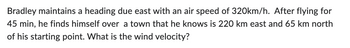 Bradley maintains a heading due east with an air speed of 320km/h. After flying for
45 min, he finds himself over a town that he knows is 220 km east and 65 km north
of his starting point. What is the wind velocity?