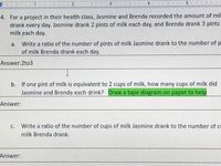 4
4. For a project in their health class, Jasmine and Brenda recorded the amount of mil
drank every day. Jasmine drank 2 pints of milk each day, and Brenda drank 3 pints
milk each day.
a. Write a ratio of the number of pints of milk Jasmine drank to the number of p
of milk Brenda drank each day.
Answer:2to3
b. If one pint of milk is equivalent to 2 cups of milk, how many cups of milk did
Jasmine and Brenda each drink? Draw a tape diagram on paper to help
Answer:
C.
Write a ratio of the number of cups of milk Jasmine drank to the number of ce
milk Brenda drank.
Answer:
