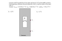 Concrete wall 30 cm thick has 10 cm wide void (area 0.1 m²) in the middle as shown.
Find temperature difference between behind the void (T.) and the surface of the intact
wall, Tw.
Assume: concrete = 0.76 W m¹ °C, Kair= 0.026 W m¹ °C, and hair = 5 W m² °C.
T₁ = 32 °C
T₂ = 17 °C
air
10 cm
Concrete
Tv
Tw