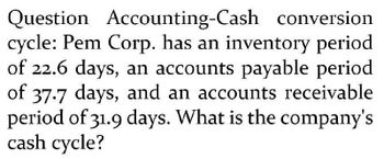 Question Accounting-Cash conversion.
cycle: Pem Corp. has an inventory period
of 22.6 days, an accounts payable period
of 37.7 days, and an accounts receivable
period of 31.9 days. What is the company's
cash cycle?