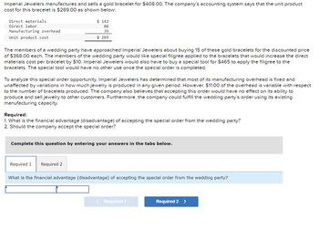 Imperial Jewelers manufactures and sells a gold bracelet for $408.00. The company's accounting system says that the unit product
cost for this bracelet is $269.00 as shown below:
Direct materials
Direct labor
Manufacturing overhead
Unit product cost
$ 142
88
39
$ 269
The members of a wedding party have approached Imperial Jewelers about buying 15 of these gold bracelets for the discounted price
of $368.00 each. The members of the wedding party would like special filigree applied to the bracelets that would increase the direct
materials cost per bracelet by $10. Imperial Jewelers would also have to buy a special tool for $465 to apply the filigree to the
bracelets. The special tool would have no other use once the special order is completed.
To analyze this special order opportunity, Imperial Jewelers has determined that most of its manufacturing overhead is fixed and
unaffected by variations in how much jewelry is produced in any given period. However, $11.00 of the overhead is variable with respect
to the number of bracelets produced. The company also believes that accepting this order would have no effect on its ability to
produce and sell jewelry to other customers. Furthermore, the company could fulfill the wedding party's order using its existing
manufacturing capacity.
Required:
1. What is the financial advantage (disadvantage) of accepting the special order from the wedding party?
2. Should the company accept the special order?
Complete this question by entering your answers in the tabs below.
Required 1 Required 2
What is the financial advantage (disadvantage) of accepting the special order from the wedding party?
Required 1
Required 2 >