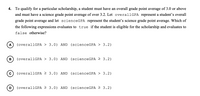 4. To qualify for a particular scholarship, a student must have an overall grade point average of 3.0 or above
and must have a science grade point average of over 3.2. Let overallGPA represent a student's overall
grade point average and let scienceGPA represent the student's science grade point average. Which of
the following expressions evaluates to true if the student is eligible for the scholarship and evaluates to
false otherwise?
A
(overallGPA > 3.0) AND (scienceGPA > 3.2)
В
(overallGPA > 3.0) AND (scienceGPA 2 3.2)
(overallGPA > 3.0) AND (scienceGPA > 3.2)
(overallGPA 2 3.0) AND (scienceGPA > 3.2)
