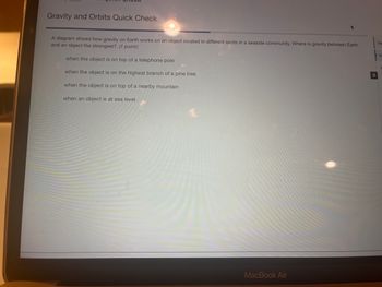 Gravity and Orbits Quick Check
A diagram shows how gravity on Earth works on an object located in different spots in a seaside community. Where is gravity between Earth
and an object the strongest? (1 point)
when the object is on top of a telephone pole
when the object is on the highest branch of a pine tree
when the object is on top of a nearby mountain
when an object is at sea level
MacBook Air
2
Ite