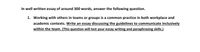 In well written essay of around 300 words, answer the following question.
1. Working with others in teams or groups is a common practice in both workplace and
academic contexts. Write an essay discussing the guidelines to communicate inclusively
within the team. (This question will test your essay writing and paraphrasing skills.)
