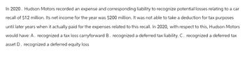 In 2020. Hudson Motors recorded an expense and corresponding liability to recognize potential losses relating to a car
recall of $12 million. Its net income for the year was $200 million. It was not able to take a deduction for tax purposes
until later years when it actually paid for the expenses related to this recall. In 2020, with respect to this, Hudson Motors
would have: A. recognized a tax loss carryforward B. recognized a deferred tax liability. C. recognized a deferred tax
asset D. recognized a deferred equity loss