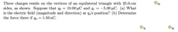 Three charges reside on the vertices of an equilateral triangle with 25.0-cm
sides, as shown. Suppose that qb = 10.00 µC and qc = -5.00 µC. (a) What
is the electric field (magnitude and direction) at q's position? (b) Determine
the force there if qa = 1.50 nC.
