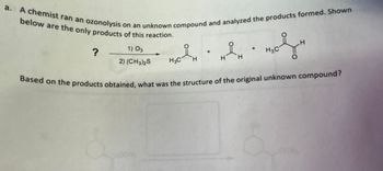 a. A chemist ran an ozonolysis on an unknown compound and analyzed the products formed. Shown
below are the only products of this reaction.
?
1) 03
2) (CH3)2S
H
요
de en wohn
H3C
H3C
H
Based on the products obtained, what was the structure of the original unknown compound?
I