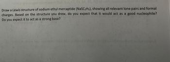 Draw a Lewis structure of sodium ethyl mercaptide (NaSC2H5), showing all relevant lone pairs and formal
charges. Based on the structure you drew, do you expect that it would act as a good nucleophile?
Do you expect it to act as a strong base?