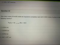 O 3.00 x 1022 molecules
Question 15
How many moles of iron(III) oxide are required to completely react with 0.0234 moles of carbon in the
following reaction?
Fe2O3 + 3C
2Fe + 3CO
O 0.0234 mol
O 0.00780 mol
O0.0702 mol
O 4.67 x 1021 mol
