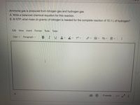 Ammonia gas is produced from nitrogen gas and hydrogen gas.
A. Write a balanced chemical equation for this reaction.
B. At STP, what mass (in grams) of nitrogen is needed for the complete reaction of 15.1 L of hydrogen?
Edit View Insert Format Tools Table
12pt v
Paragraph v
B IUAV2V ぴく
O words
</> レ7 …
