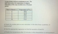 A cup of soup is left on a countertop to cool. The
table below gives the temperatures, in degrees
Fahrenheit, of the soup recorded over a 10-minute
period.
Time in Minutes (x) | Temperature in ºF (y)
0.
180.2
1658
4.
146.3
6.
135.4
8.
127.7
10
110.5
a) Graph the scatter plot on your calculator. Is the data linear, quadratic, or
exponential?
b) Use the appropriate regression to find the equation of best fit.
c) Predict the temperature after 15 minutes. Is this interpolation or extrapolation?
