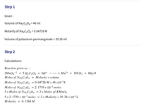 Step 1
Given :
Volume of Na2C204= 46 ml
Molarity of Na2C204 = 0.04726 M
Volume of potassium permanganate = 39.26 ml
Step 2
Calculations:
Reaction given as :
1
+ 5 H2C204 + 6H+
--- > Mn²+ + 10CO2 + 8H20
Moles of NazC204
= Molarity x volume
Moles of Na2C204 = 0.04726 M x 46 x10-³L
Moles of Naz C204 = 2. 1739 x 10-3 moles
5 x Moles of Na2C204
= 2 x Moles of KMNO4
5х 2.1739 х 10-3 тoles
2 x Molarity x 39. 26 x 10-³L
Molarity
0. 1384 M
