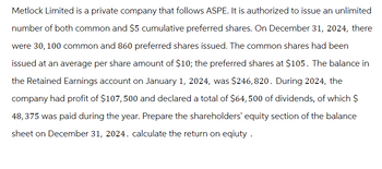 Metlock Limited is a private company that follows ASPE. It is authorized to issue an unlimited
number of both common and $5 cumulative preferred shares. On December 31, 2024, there
were 30, 100 common and 860 preferred shares issued. The common shares had been
issued at an average per share amount of $10; the preferred shares at $105. The balance in
the Retained Earnings account on January 1, 2024, was $246, 820. During 2024, the
company had profit of $107, 500 and declared a total of $64, 500 of dividends, of which $
48,375 was paid during the year. Prepare the shareholders' equity section of the balance
sheet on December 31, 2024. calculate the return on eqiuty.