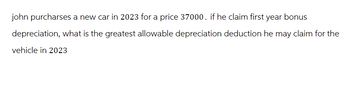 john purcharses a new car in 2023 for a price 37000. if he claim first year bonus
depreciation, what is the greatest allowable depreciation deduction he may claim for the
vehicle in 2023