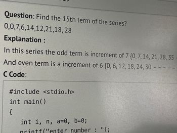 Question: Find the 15th term of the series?
0,0,7,6,14,12,21,18, 28
Explanation :
In this series the odd term is increment of 7 {0, 7, 14, 21, 28, 35
And even term is a increment of 6 (0, 6, 12, 18, 24, 30 - -
C Code:
#include <stdio.h>
int main()
{
int i, n, a=0, b=0;
printf("enter number : ");