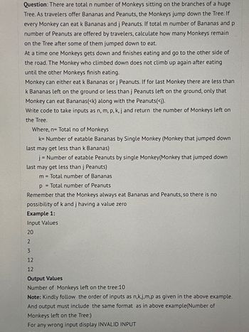 Question: There are total n number of Monkeys sitting on the branches of a huge
Tree. As travelers offer Bananas and Peanuts, the Monkeys jump down the Tree. If
every Monkey can eat k Bananas and j Peanuts. If total m number of Bananas and p
number of Peanuts are offered by travelers, calculate how many Monkeys remain
on the Tree after some of them jumped down to eat.
At a time one Monkeys gets down and finishes eating and go to the other side of
the road. The Monkey who climbed down does not climb up again after eating
until the other Monkeys finish eating.
Monkey can either eat k Bananas or j Peanuts. If for last Monkey there are less than
k Bananas left on the ground or less than j Peanuts left on the ground, only that
Monkey can eat Bananas(<k) along with the Peanuts(<j).
Write code to take inputs as n, m, p, k, j and return the number of Monkeys left on
the Tree.
Where, n= Total no of Monkeys
k= Number of eatable Bananas by Single Monkey (Monkey that jumped down
last may get less than k Bananas)
j = Number of eatable Peanuts by single Monkey(Monkey that jumped down
last may get less than j Peanuts)
m = Total number of Bananas
p= Total number of Peanuts
Remember that the Monkeys always eat Bananas and Peanuts, so there is no
possibility of k and j having a value zero
Example 1:
Input Values
20
2
3
12
12
Output Values
Number of Monkeys left on the tree:10
Note: Kindly follow the order of inputs as n,k,j,m,p as given in the above example.
And output must include the same format as in above example(Number of
Monkeys left on the Tree:)
For any wrong input display INVALID INPUT