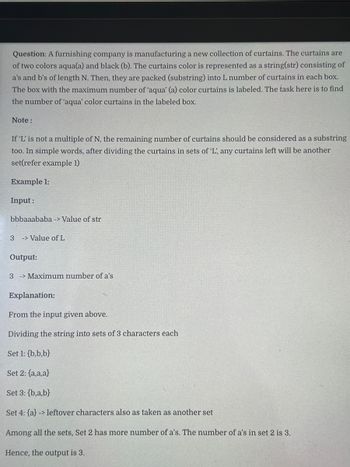Question: A furnishing company is manufacturing a new collection of curtains. The curtains are
of two colors aqua(a) and black (b). The curtains color is represented as a string(str) consisting of
a's and b's of length N. Then, they are packed (substring) into L number of curtains in each box.
The box with the maximum number of 'aqua' (a) color curtains is labeled. The task here is to find
the number of 'aqua' color curtains in the labeled box.
Note:
If 'L' is not a multiple of N, the remaining number of curtains should be considered as a substring
too. In simple words, after dividing the curtains in sets of 'L', any curtains left will be another
set(refer example 1)
Example 1:
Input:
bbbaaababa -> Value of str
3 > Value of L
Output:
3 Maximum number of a's
Explanation:
From the input given above.
Dividing the string into sets of 3 characters each
Set 1: {b,b,b}
Set 2: {a,a,a}
Set 3:{b,a,b}
Set 4: {a} -> leftover characters also as taken as another set
Among all the sets, Set 2 has more number of a's. The number of a's in set 2 is 3.
Hence, the output is 3.
