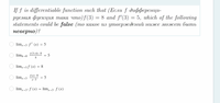 Tf is differentiable function such that (Eсли f дифференци-
руемая фуекция така что)f (3) — 8 аnd f (3) — 5, which of the following
statements could be false (mо какое из утверждений нижсе может быть
неверно)?
%3D
lim, -3 f' (x) = 5
lim-0
F(3+h)–8
5
h
lim,-3f (x) = 8
f(x)-8
= 5
x-3
lim,-3
lim,3* f (x) = lim,-3- f (x)
+3+
