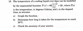 19. The temperature of a cooling liquid over time can be modelled
x
130
by the exponential function 7(x) = 60 + 20, where T(x)
is the temperature, in degrees Celsius, and x is the elapsed
time, in minutes.
a)
Graph the function.
b) Determine how long it takes for the temperature to reach
28°C.
c) Check the accuracy of your answer.