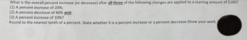 What is the overall percent increase (or decrease) after all three of the following changes are applied to a starting amount of $100?
(1) A percent increase of 20%;
(2) A percent decrease of 40% and;
(3) A percent increase of 10%?
Round to the nearest tenth of a percent. State whether it is a percent increase or a percent decrease.Show your work.