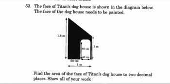 53. The face of Titan's dog house is shown in the diagram below.
The face of the dog house needs to be painted.
1.8 m
50 cm
80 cm
1 m
40 cm
1 m
Find the area of the face of Titan's dog house to two decimal
places. Show all of your work