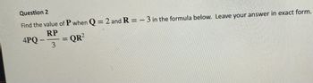 Question 2
Find the value of P when Q = 2 and R=-3 in the formula below. Leave your answer in exact form.
RP
QR²
3
4PQ-
-
=