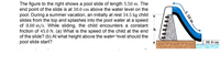 The figure to the right shows a pool slide of length 5.50 m. The
end point of the slide is at 30.0 cm above the water level on the
pool. During a summer vacation, an initially at rest 34.5 kg child
slides from the top and splashes into the pool water at a speed
of 8.00 m/s. While sliding, the child encounters a constant
friction of 45.0 N. (a) What is the speed of the child at the end
of the slide? (b) At what height above the water level should the
pool slide start?
30.0 cm
.5.50 m.
